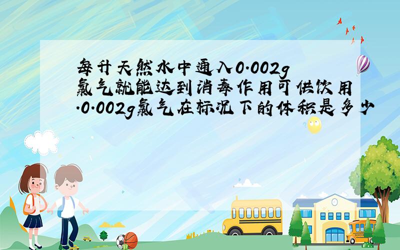 每升天然水中通入0.002g氯气就能达到消毒作用可供饮用.0.002g氯气在标况下的体积是多少