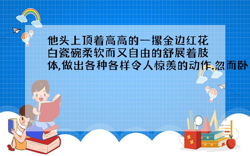 他头上顶着高高的一摞金边红花白瓷碗柔软而又自由的舒展着肢体,做出各种各样令人惊羡的动作.忽而卧