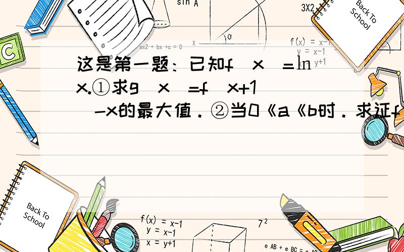 这是第一题：已知f(x)=㏑x.①求g(x)=f(x+1)-x的最大值。②当0《a《b时。求证f(b)-f(a)》2a(