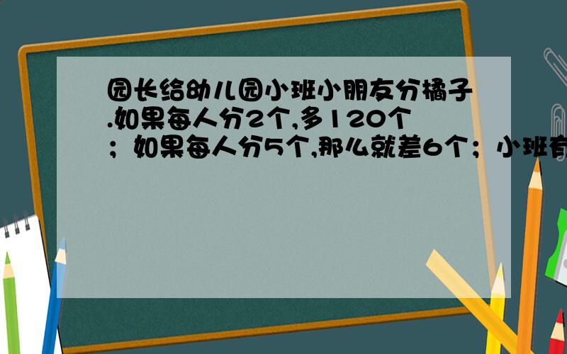 园长给幼儿园小班小朋友分橘子.如果每人分2个,多120个；如果每人分5个,那么就差6个；小班有多少个小朋友?共有多少个橘