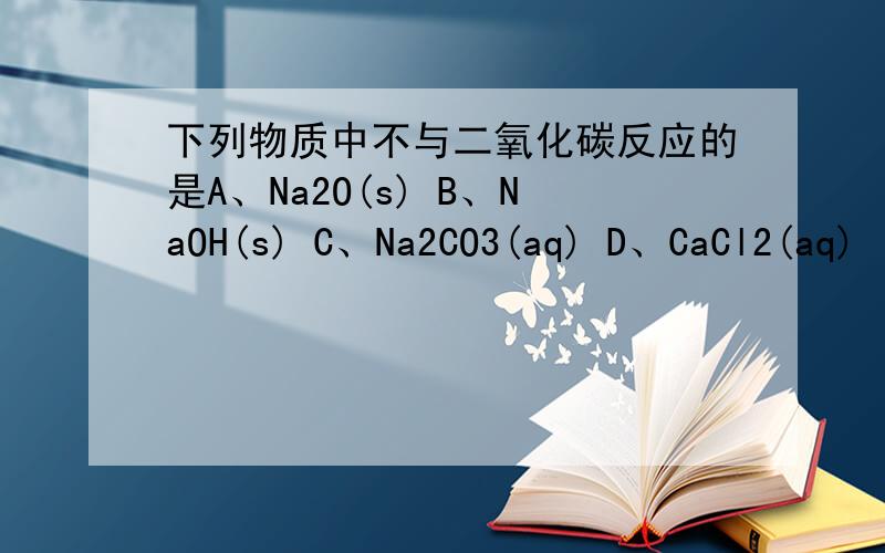 下列物质中不与二氧化碳反应的是A、Na2O(s) B、NaOH(s) C、Na2CO3(aq) D、CaCl2(aq)