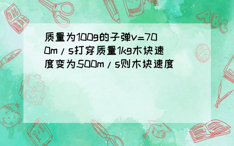 质量为100g的子弹v=700m/s打穿质量1kg木块速度变为500m/s则木块速度