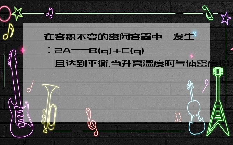 在容积不变的密闭容器中,发生：2A==B(g)+C(g),且达到平衡.当升高温度时气体密度增大,下列正确的是：...