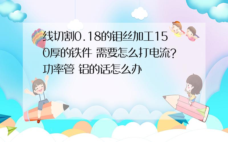 线切割0.18的钼丝加工150厚的铁件 需要怎么打电流?功率管 铝的话怎么办