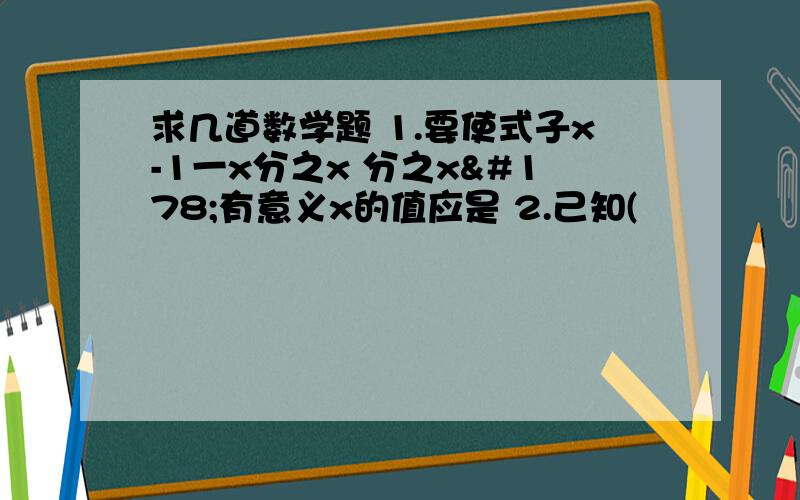 求几道数学题 1.要使式子x-1一x分之x 分之x²有意义x的值应是 2.己知(