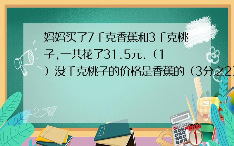 妈妈买了7千克香蕉和3千克桃子,一共花了31.5元.（1）没千克桃子的价格是香蕉的（3分之2）,没千克桃子