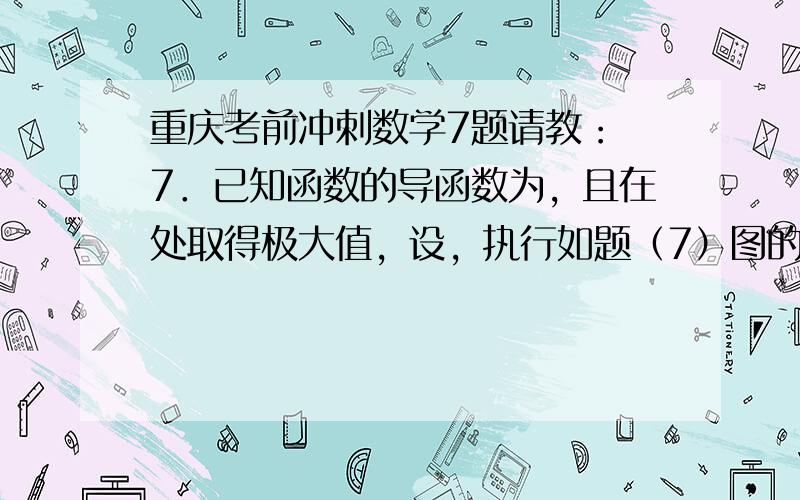 重庆考前冲刺数学7题请教： 7．已知函数的导函数为，且在处取得极大值，设，执行如题（7）图的程序框图，若输出的结果大于，