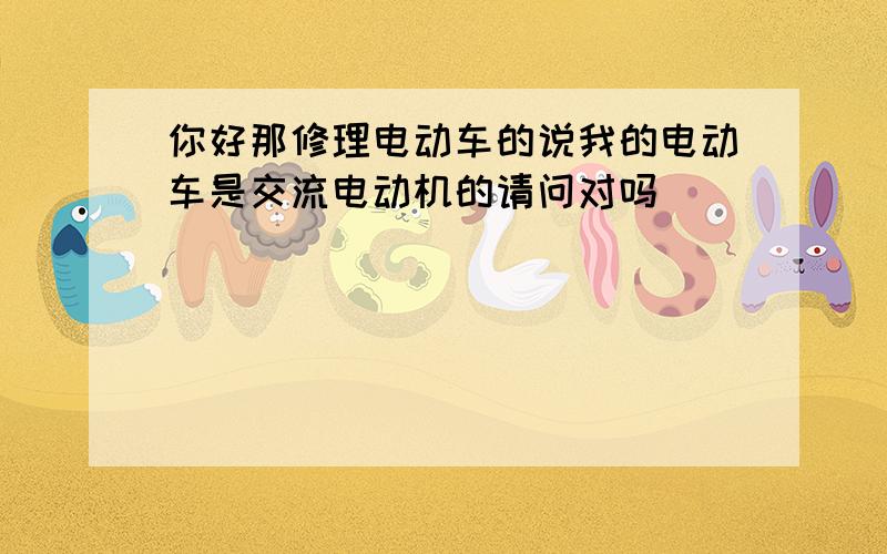 你好那修理电动车的说我的电动车是交流电动机的请问对吗