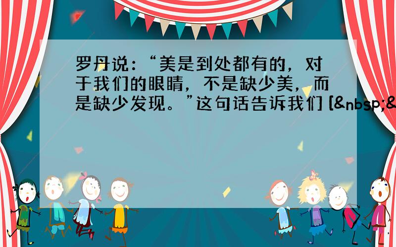 罗丹说：“美是到处都有的，对于我们的眼睛，不是缺少美，而是缺少发现。”这句话告诉我们 [  &nbs