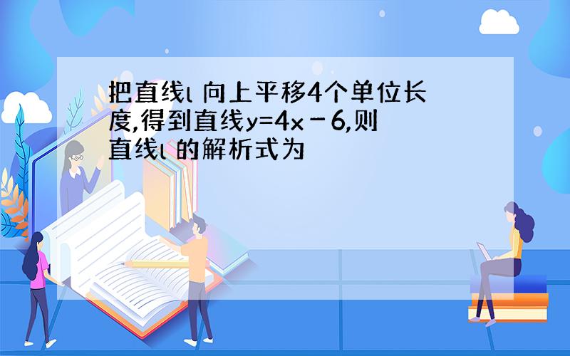 把直线l 向上平移4个单位长度,得到直线y=4x－6,则直线l 的解析式为