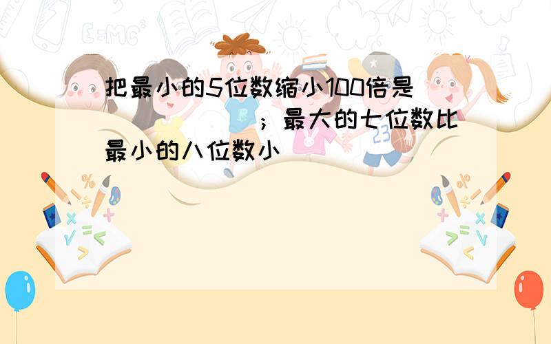 把最小的5位数缩小100倍是______；最大的七位数比最小的八位数小______．