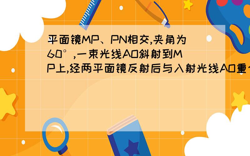 平面镜MP、PN相交,夹角为60°,一束光线AO斜射到MP上,经两平面镜反射后与入射光线AO重合‘但方向相反AO