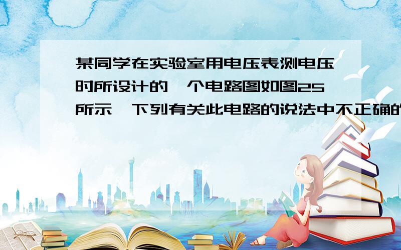 某同学在实验室用电压表测电压时所设计的一个电路图如图25所示,下列有关此电路的说法中不正确的是 ( )