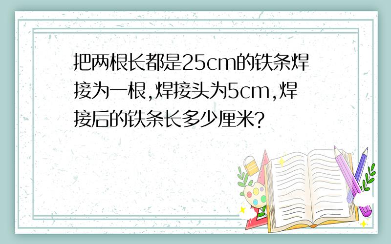 把两根长都是25cm的铁条焊接为一根,焊接头为5cm,焊接后的铁条长多少厘米?