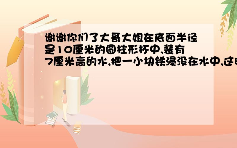 谢谢你们了大哥大姐在底面半径是10厘米的圆柱形杯中,装有7厘米高的水,把一小块铁浸没在水中,这时水上升9厘米,问这块铁的