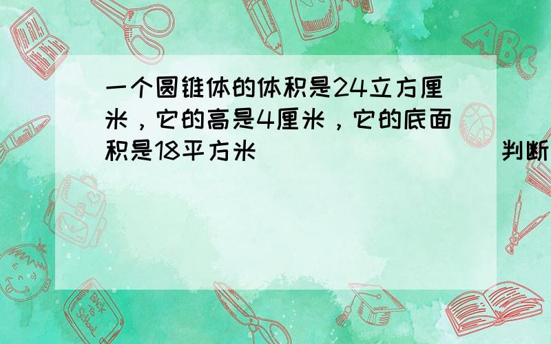 一个圆锥体的体积是24立方厘米，它的高是4厘米，它的底面积是18平方米．______． （判断对错）