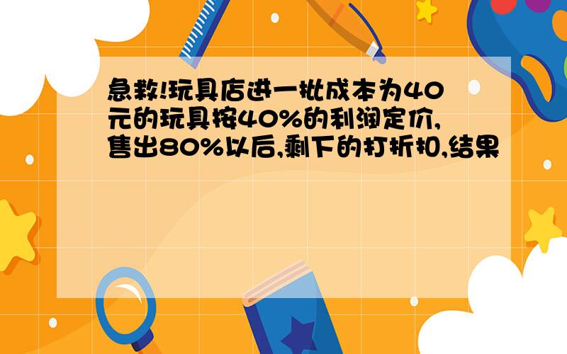 急救!玩具店进一批成本为40元的玩具按40%的利润定价,售出80%以后,剩下的打折扣,结果