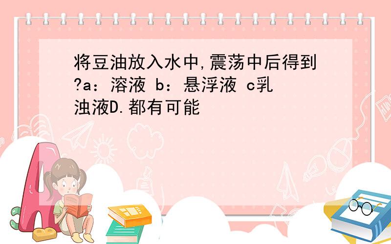 将豆油放入水中,震荡中后得到?a：溶液 b：悬浮液 c乳浊液D.都有可能