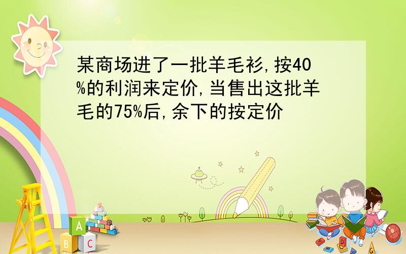 某商场进了一批羊毛衫,按40%的利润来定价,当售出这批羊毛的75%后,余下的按定价