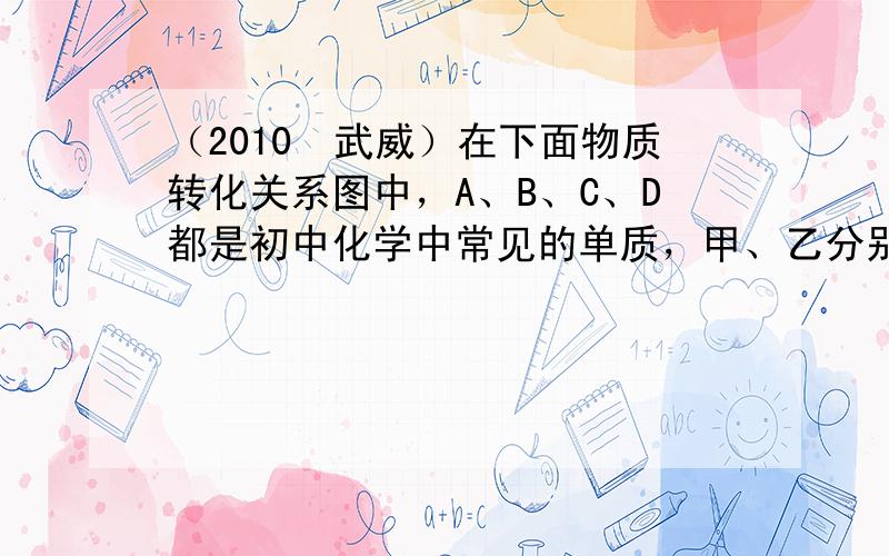 （2010•武威）在下面物质转化关系图中，A、B、C、D都是初中化学中常见的单质，甲、乙分别是酒精完全燃烧时产生的两种物