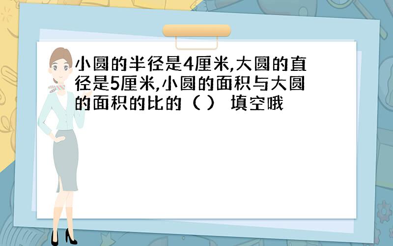 小圆的半径是4厘米,大圆的直径是5厘米,小圆的面积与大圆的面积的比的（ ） 填空哦