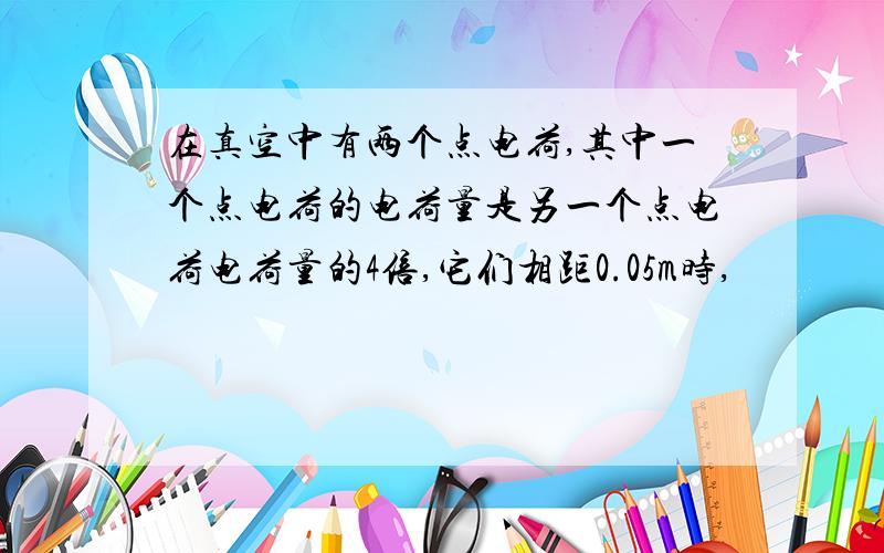 在真空中有两个点电荷,其中一个点电荷的电荷量是另一个点电荷电荷量的4倍,它们相距0.05m时,