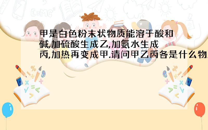 甲是白色粉末状物质能溶于酸和碱,加硫酸生成乙,加氨水生成丙,加热再变成甲.请问甲乙丙各是什么物质?