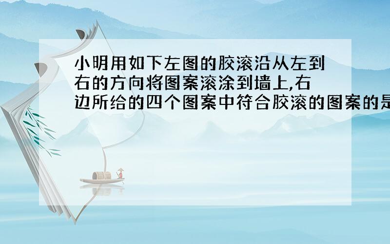 小明用如下左图的胶滚沿从左到右的方向将图案滚涂到墙上,右边所给的四个图案中符合胶滚的图案的是