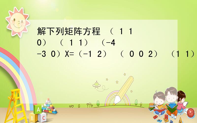 解下列矩阵方程 （ 1 1 0） （ 1 1） （-4 -3 0）X=（-1 2） （ 0 0 2） （1 1）