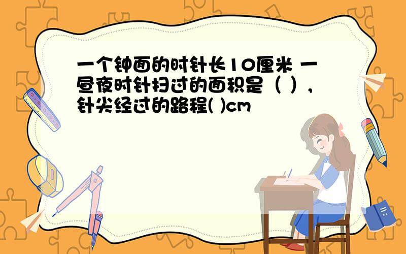 一个钟面的时针长10厘米 一昼夜时针扫过的面积是（ ）,针尖经过的路程( )cm