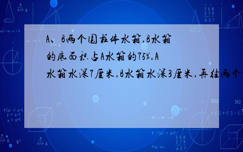 A、B两个圆柱体水箱,B水箱的底面积占A水箱的75%,A水箱水深7厘米,B水箱水深3厘米,再往两个水箱各注入同样多的水,