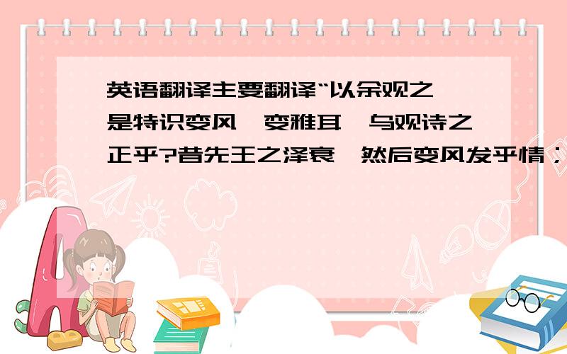 英语翻译主要翻译“以余观之,是特识变风、变雅耳,乌观诗之正乎?昔先王之泽衰,然后变风发乎情；虽衰而未竭,是以犹止于礼义,