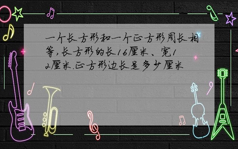 一个长方形和一个正方形周长相等,长方形的长16厘米、宽12厘米.正方形边长是多少厘米