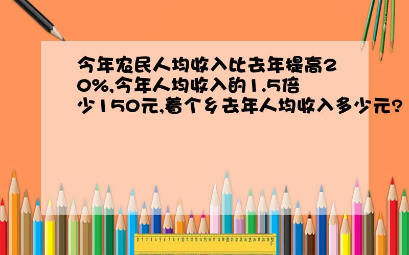 今年农民人均收入比去年提高20%,今年人均收入的1.5倍少150元,着个乡去年人均收入多少元?