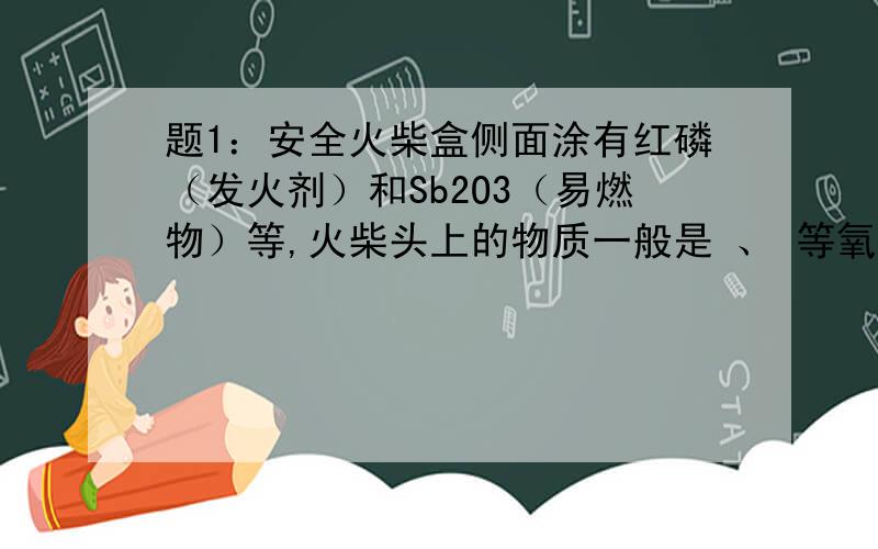 题1：安全火柴盒侧面涂有红磷（发火剂）和Sb2O3（易燃物）等,火柴头上的物质一般是 、 等氧化剂和 等易燃物.