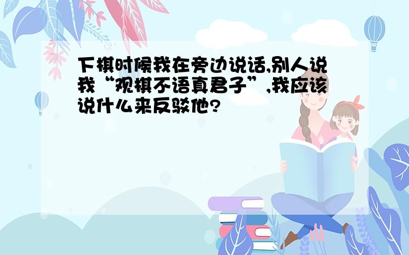 下棋时候我在旁边说话,别人说我“观棋不语真君子”,我应该说什么来反驳他?