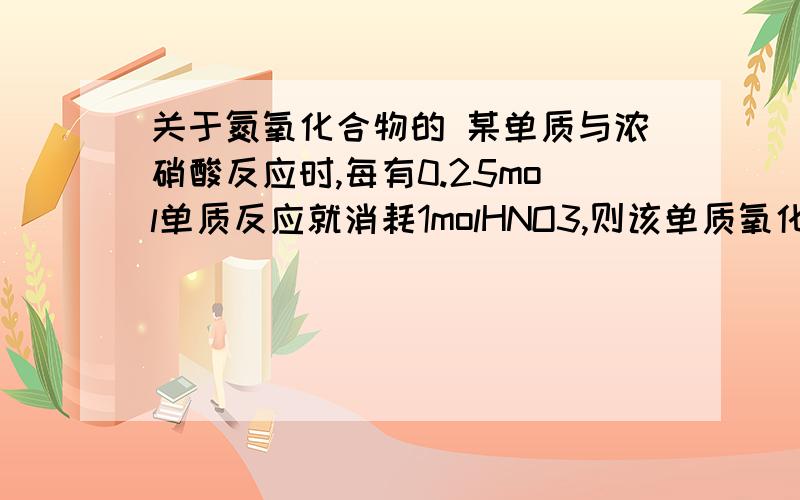 关于氮氧化合物的 某单质与浓硝酸反应时,每有0.25mol单质反应就消耗1molHNO3,则该单质氧化后所显示的化合价为