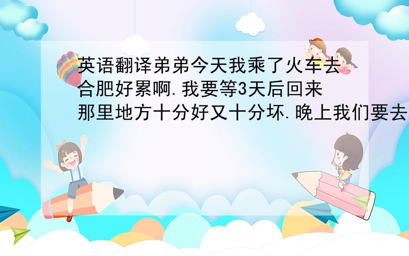 英语翻译弟弟今天我乘了火车去合肥好累啊.我要等3天后回来那里地方十分好又十分坏.晚上我们要去游泳.2007月8月23日