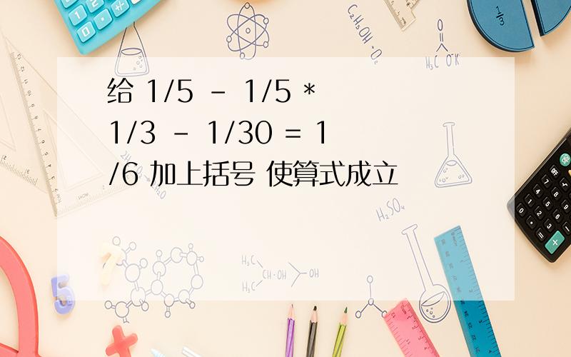 给 1/5 - 1/5 * 1/3 - 1/30 = 1/6 加上括号 使算式成立