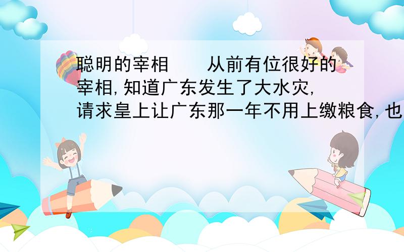 聪明的宰相　　从前有位很好的宰相,知道广东发生了大水灾,请求皇上让广东那一年不用上缴粮食,也就是免税.　　可是皇帝不置可