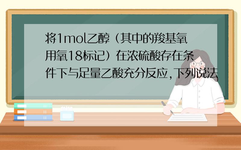 将1mol乙醇（其中的羧基氧用氧18标记）在浓硫酸存在条件下与足量乙酸充分反应,下列说法