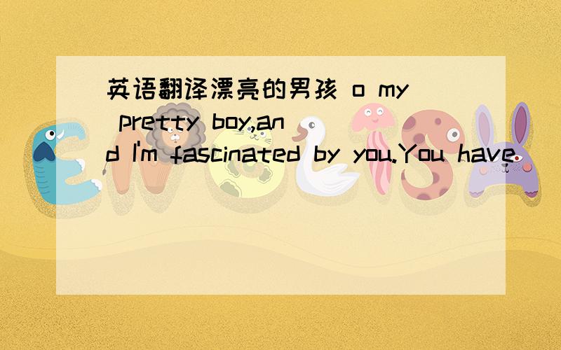 英语翻译漂亮的男孩 o my pretty boy,and I'm fascinated by you.You have