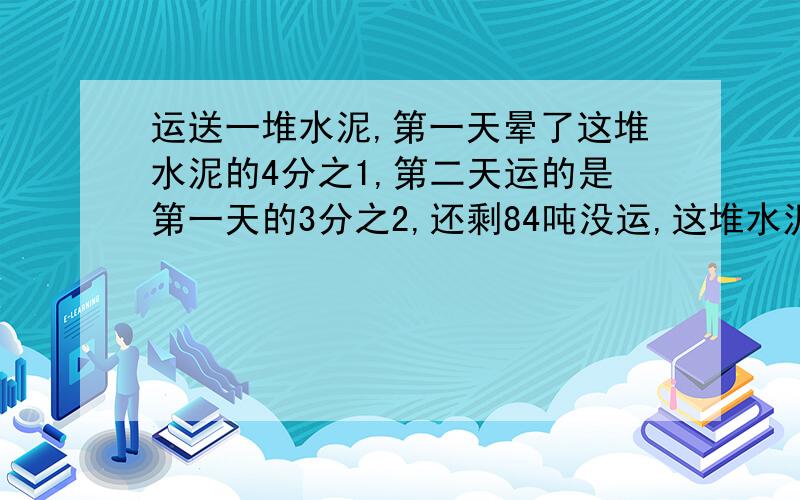 运送一堆水泥,第一天晕了这堆水泥的4分之1,第二天运的是第一天的3分之2,还剩84吨没运,这堆水泥有几吨?