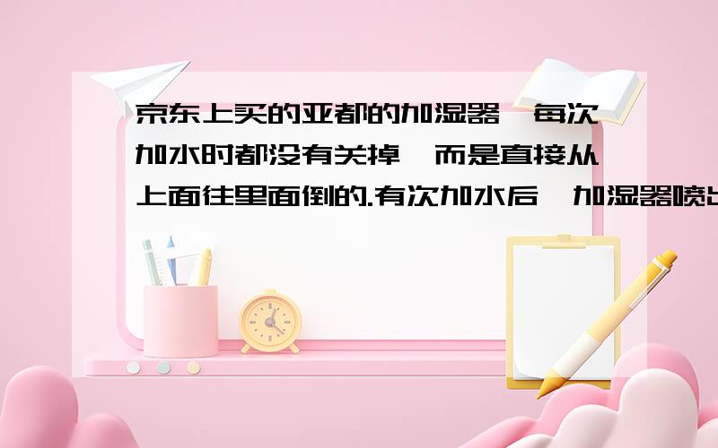 京东上买的亚都的加湿器,每次加水时都没有关掉,而是直接从上面往里面倒的.有次加水后,加湿器喷出来的