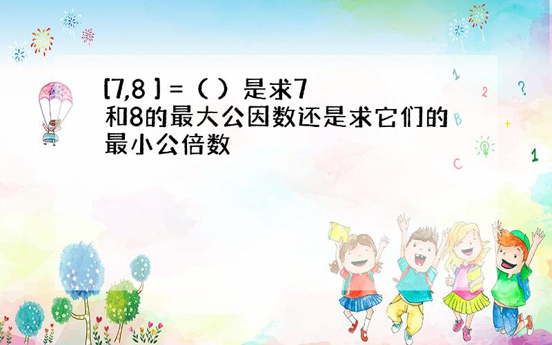 [7,8 ] =（ ）是求7和8的最大公因数还是求它们的最小公倍数