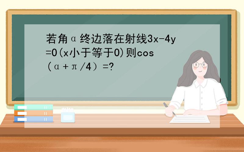 若角α终边落在射线3x-4y=0(x小于等于0)则cos(α+π/4）=?