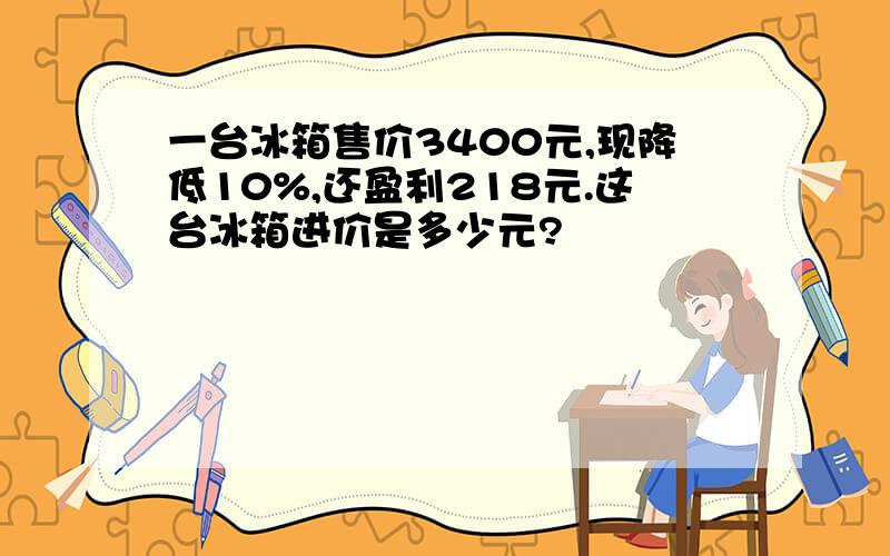 一台冰箱售价3400元,现降低10%,还盈利218元.这台冰箱进价是多少元?