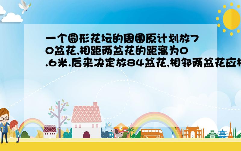 一个圆形花坛的周围原计划放70盆花,相距两盆花的距离为0.6米.后来决定放84盆花,相邻两盆花应相距多少米