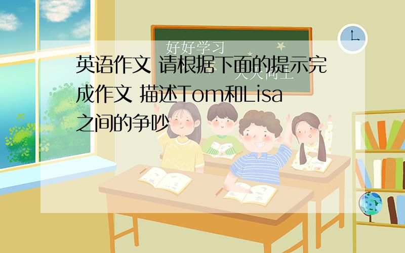 英语作文 请根据下面的提示完成作文 描述Tom和Lisa之间的争吵