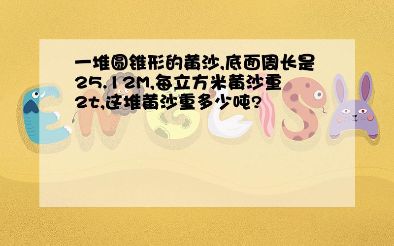 一堆圆锥形的黄沙,底面周长是25.12M,每立方米黄沙重2t,这堆黄沙重多少吨?